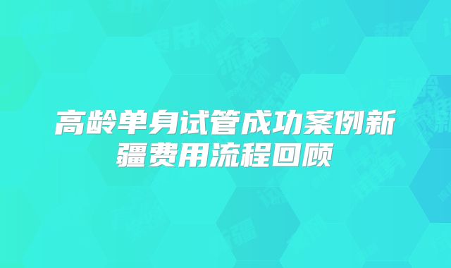 高龄单身试管成功案例新疆费用流程回顾