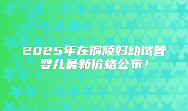 2025年在铜陵妇幼试管婴儿最新价格公布！
