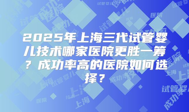 2025年上海三代试管婴儿技术哪家医院更胜一筹？成功率高的医院如何选择？