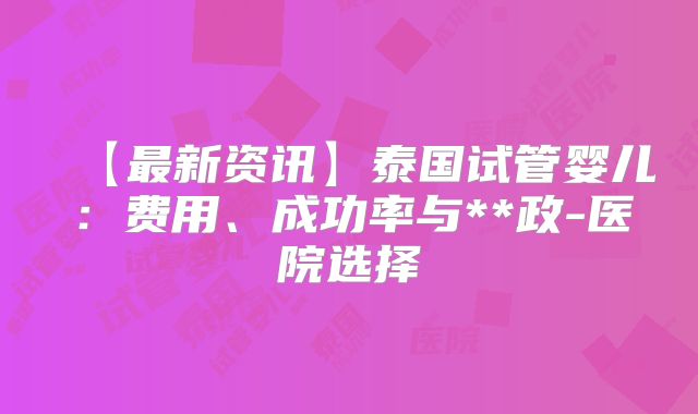 【最新资讯】泰国试管婴儿：费用、成功率与**政-医院选择