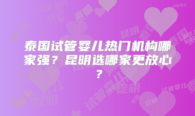 泰国试管婴儿热门机构哪家强?昆明选哪家更放心?