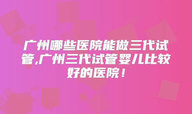 广州哪些医院能做三代试管,广州三代试管婴儿比较好的医院!