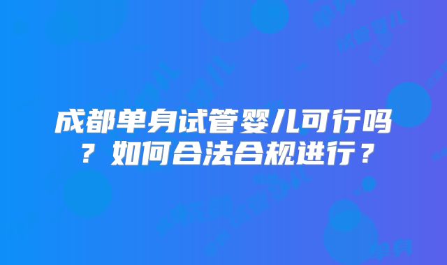 成都单身试管婴儿可行吗?如何合法合规进行?