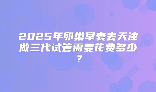 2025年卵巢早衰去天津做三代试管需要花费多少？
