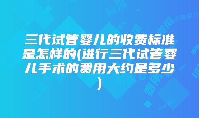 三代试管婴儿的收费标准是怎样的(进行三代试管婴儿手术的费用大约是多少)