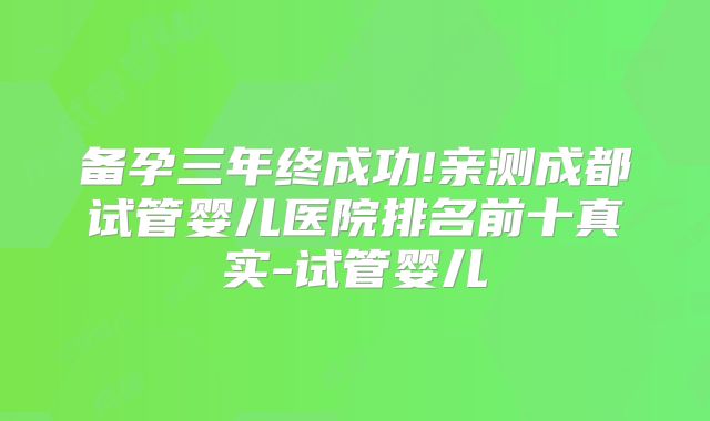 备孕三年终成功!亲测成都试管婴儿医院排名前十真实-试管婴儿