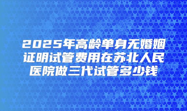 2025年高龄单身无婚姻证明试管费用在苏北人民医院做三代试管多少钱