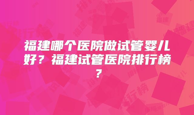 福建哪个医院做试管婴儿好？福建试管医院排行榜？
