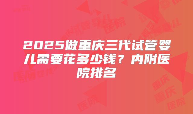 2025做重庆三代试管婴儿需要花多少钱？内附医院排名