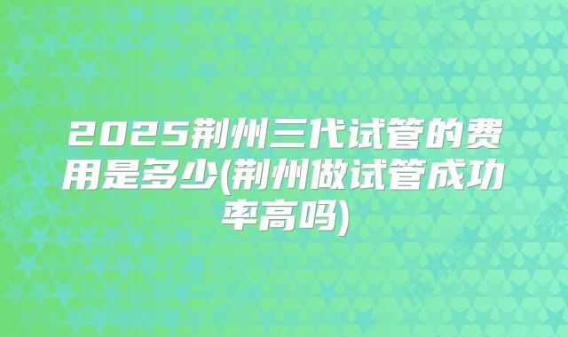 2025荆州三代试管的费用是多少(荆州做试管成功率高吗)