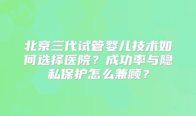 北京三代试管婴儿技术如何选择医院?成功率与隐私保护怎么兼顾?