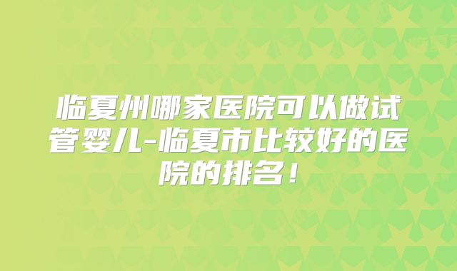 临夏州哪家医院可以做试管婴儿-临夏市比较好的医院的排名!