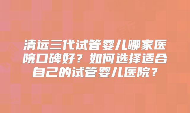 清远三代试管婴儿哪家医院口碑好?如何选择适合自己的试管婴儿医院?