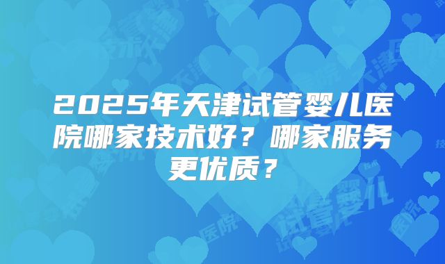 2025年天津试管婴儿医院哪家技术好?哪家服务更优质?