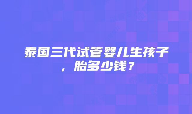 泰国三代试管婴儿生孩子，胎多少钱？