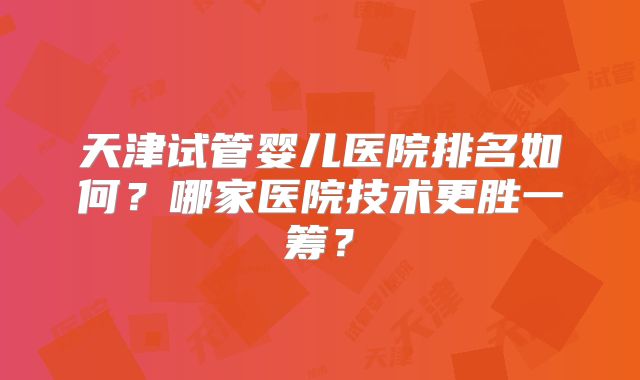 天津试管婴儿医院排名如何?哪家医院技术更胜一筹?