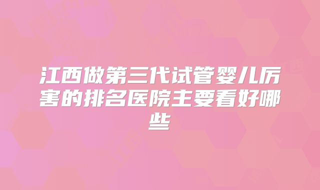 江西做第三代试管婴儿厉害的排名医院主要看好哪些