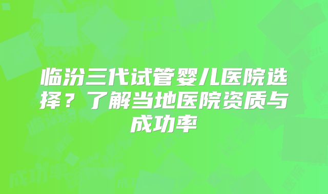 临汾三代试管婴儿医院选择?了解当地医院资质与成功率