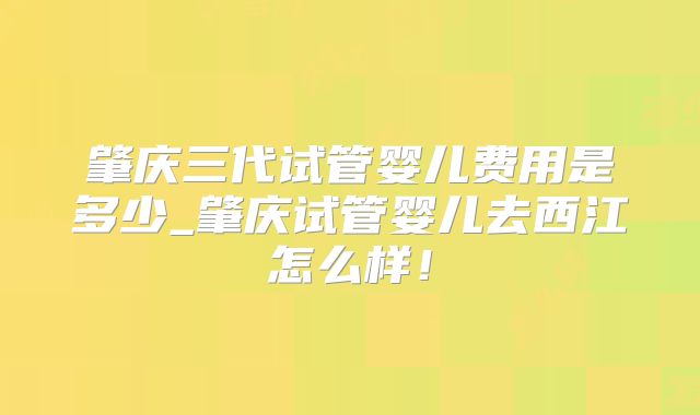 肇庆三代试管婴儿费用是多少_肇庆试管婴儿去西江怎么样！
