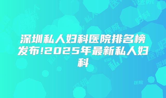 深圳私人妇科医院排名榜发布!2025年最新私人妇科