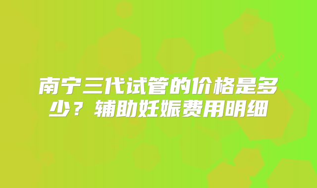 南宁三代试管的价格是多少？辅助妊娠费用明细