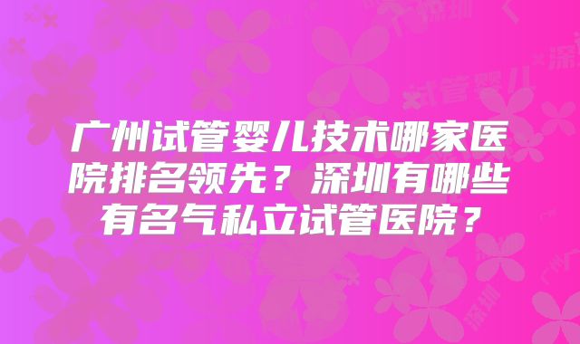 广州试管婴儿技术哪家医院排名领先?深圳有哪些有名气私立试管医院?