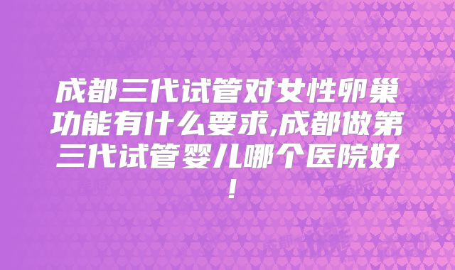 成都三代试管对女性卵巢功能有什么要求,成都做第三代试管婴儿哪个医院好！