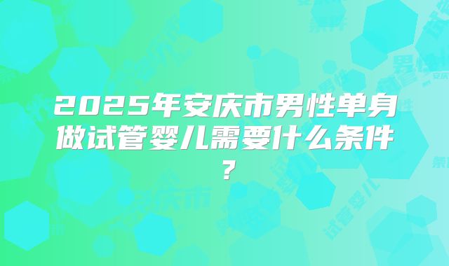 2025年安庆市男性单身做试管婴儿需要什么条件?