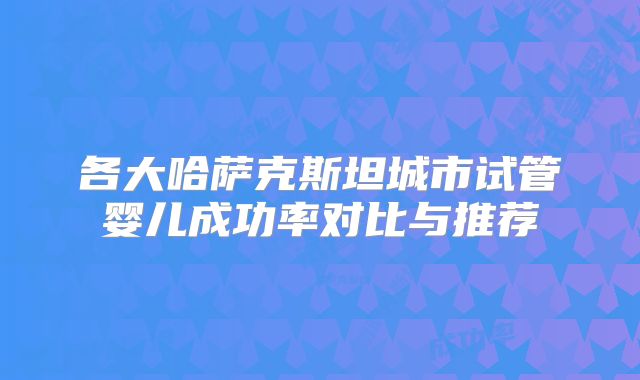 各大哈萨克斯坦城市试管婴儿成功率对比与推荐