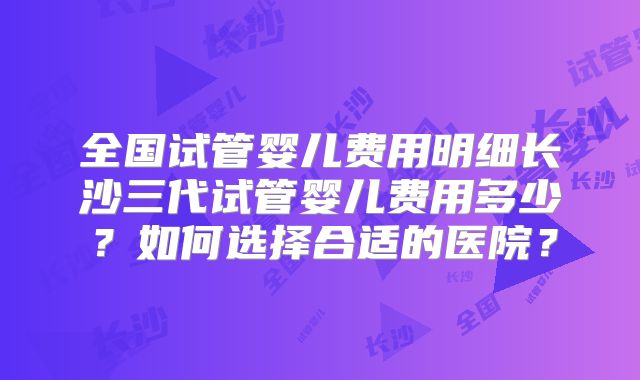 全国试管婴儿费用明细长沙三代试管婴儿费用多少?如何选择合适的医院?