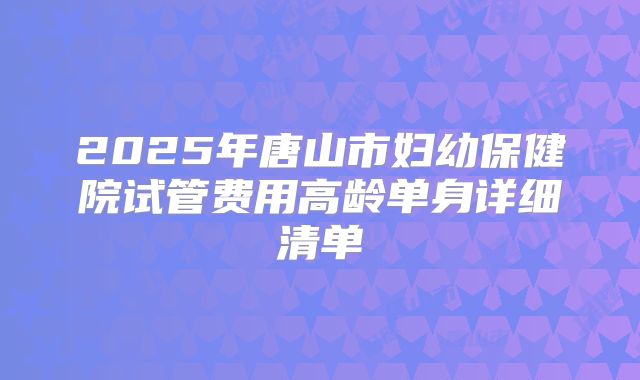 2025年唐山市妇幼保健院试管费用高龄单身详细清单