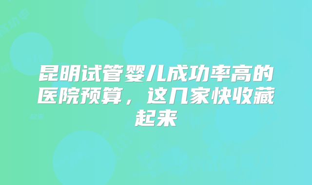 昆明试管婴儿成功率高的医院预算,这几家快收藏起来
