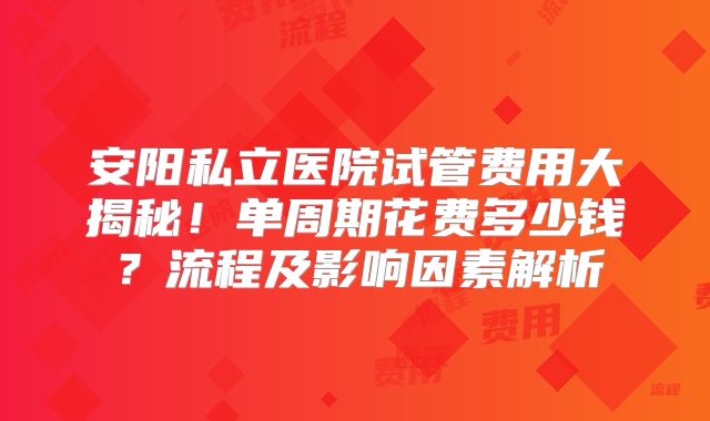 安阳私立医院试管费用大揭秘!单周期花费多少钱?流程及影响因素解析