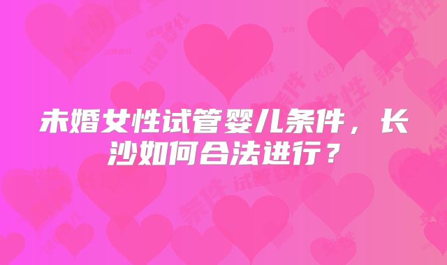 未婚女性试管婴儿条件,长沙如何合法进行?