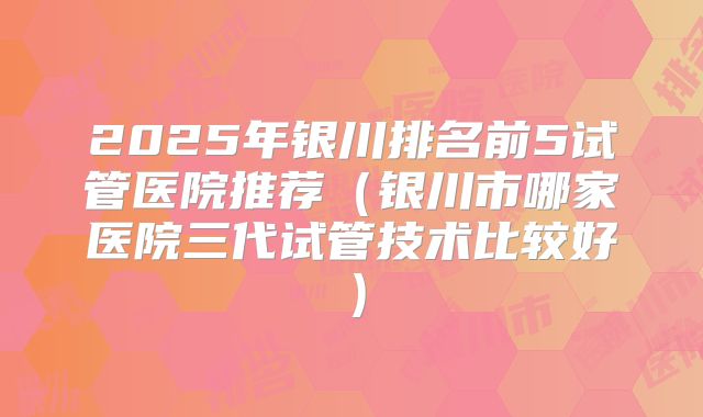 2025年银川排名前5试管医院推荐（银川市哪家医院三代试管技术比较好）