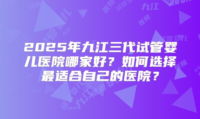2025年九江三代试管婴儿医院哪家好？如何选择最适合自己的医院？