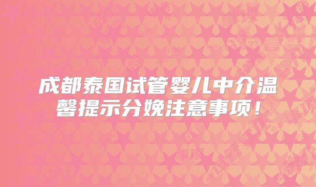 成都泰国试管婴儿中介温馨提示分娩注意事项!