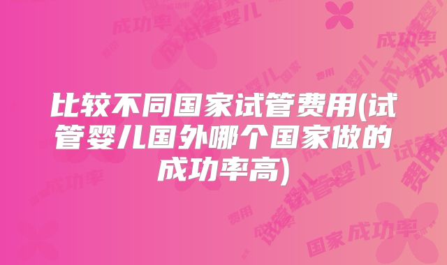 比较不同国家试管费用(试管婴儿国外哪个国家做的成功率高)