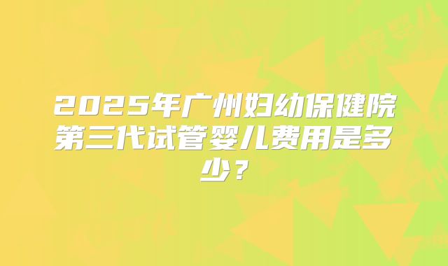 2025年广州妇幼保健院第三代试管婴儿费用是多少?