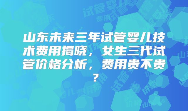 山东未来三年试管婴儿技术费用揭晓，女生三代试管价格分析，费用贵不贵？