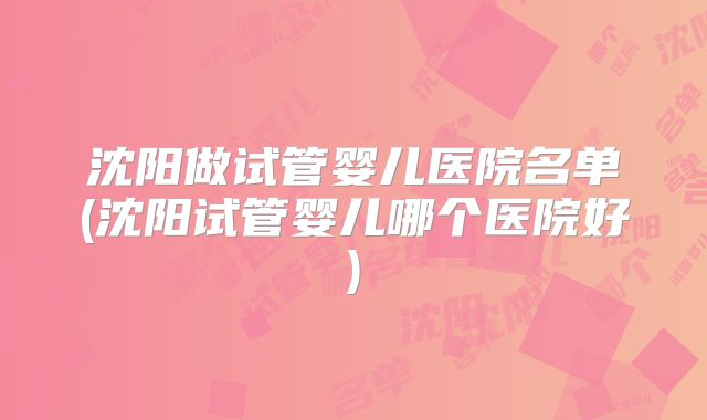 沈阳做试管婴儿医院名单(沈阳试管婴儿哪个医院好)