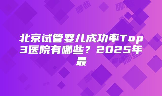 北京试管婴儿成功率Top3医院有哪些?2025年最