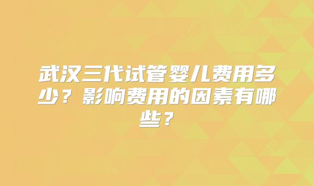 武汉三代试管婴儿费用多少?影响费用的因素有哪些?