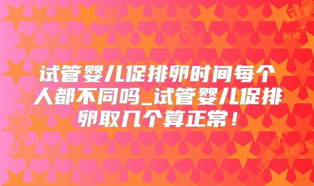 试管婴儿促排卵时间每个人都不同吗_试管婴儿促排卵取几个算正常！