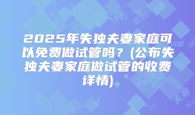 2025年失独夫妻家庭可以免费做试管吗？(公布失独夫妻家庭做试管的收费详情)