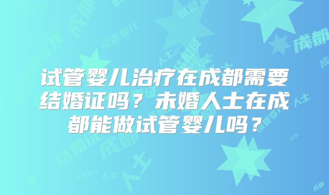 试管婴儿治疗在成都需要结婚证吗？未婚人士在成都能做试管婴儿吗？