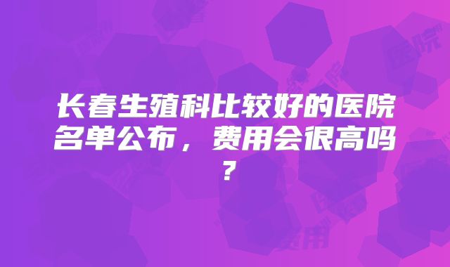 长春生殖科比较好的医院名单公布，费用会很高吗？