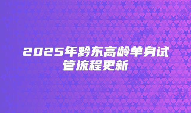 2025年黔东高龄单身试管流程更新