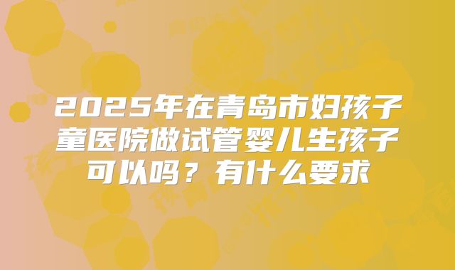 2025年在青岛市妇孩子童医院做试管婴儿生孩子可以吗？有什么要求