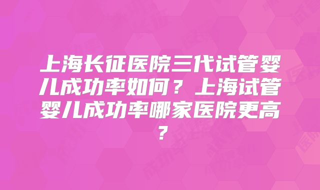 上海长征医院三代试管婴儿成功率如何？上海试管婴儿成功率哪家医院更高？